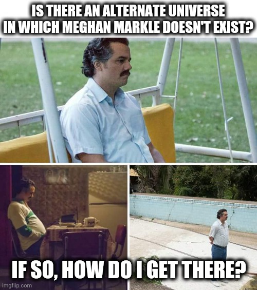 OMG, enough with her dumb ass!!! | IS THERE AN ALTERNATE UNIVERSE IN WHICH MEGHAN MARKLE DOESN'T EXIST? IF SO, HOW DO I GET THERE? | image tagged in memes,sad pablo escobar,meghan markle,alternate,universe | made w/ Imgflip meme maker