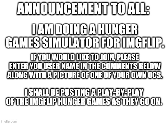 Blank White Template | ANNOUNCEMENT TO ALL:; I AM DOING A HUNGER GAMES SIMULATOR FOR IMGFLIP. IF YOU WOULD LIKE TO JOIN, PLEASE ENTER YOU USER NAME IN THE COMMENTS BELOW ALONG WITH A PICTURE OF ONE OF YOUR OWN OCS. I SHALL BE POSTING A PLAY-BY-PLAY OF THE IMGFLIP HUNGER GAMES AS THEY GO ON. | image tagged in blank white template | made w/ Imgflip meme maker