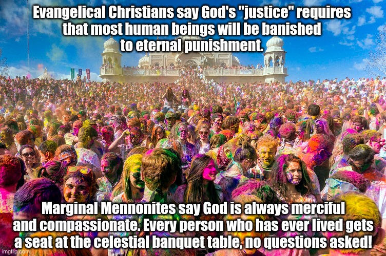 Everyone Gets A Seat at the Celestial Banquet Table | Evangelical Christians say God's "justice" requires 
that most human beings will be banished 
to eternal punishment. Marginal Mennonites say God is always merciful and compassionate. Every person who has ever lived gets a seat at the celestial banquet table, no questions asked! | image tagged in eternal punishment,celestial banquet table | made w/ Imgflip meme maker