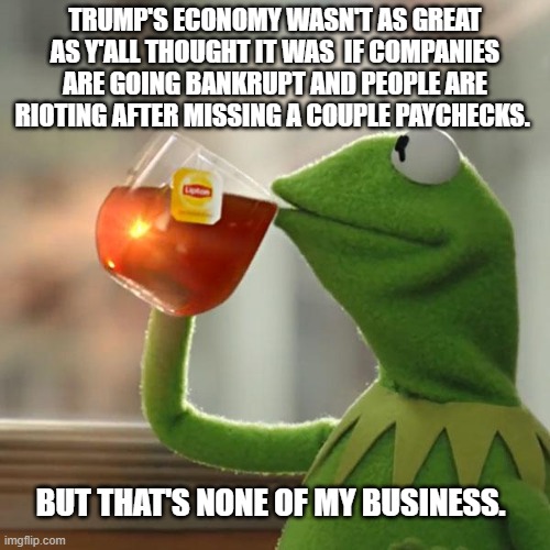 But That's None Of My Business Meme | TRUMP'S ECONOMY WASN'T AS GREAT AS Y'ALL THOUGHT IT WAS  IF COMPANIES ARE GOING BANKRUPT AND PEOPLE ARE RIOTING AFTER MISSING A COUPLE PAYCHECKS. BUT THAT'S NONE OF MY BUSINESS. | image tagged in memes,but that's none of my business,kermit the frog | made w/ Imgflip meme maker