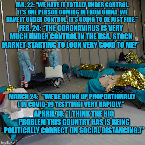 A Man of his Word? | JAN. 22: “WE HAVE IT TOTALLY UNDER CONTROL. IT’S ONE PERSON COMING IN FROM CHINA. WE HAVE IT UNDER CONTROL. IT’S GOING TO BE JUST FINE.”; FEB. 24: “THE CORONAVIRUS IS VERY MUCH UNDER CONTROL IN THE USA. STOCK MARKET STARTING TO LOOK VERY GOOD TO ME!”; MARCH 24:   “WE’RE GOING UP PROPORTIONALLY ( IN COVID-19 TESTTING) VERY RAPIDLY.”; APRRIL 18: “I THINK THE BIG PROBLEM THIS COUNTRY HAS IS BEING POLITICALLY CORRECT (IN SOCIAL DISTANCING.)” | image tagged in politics | made w/ Imgflip meme maker