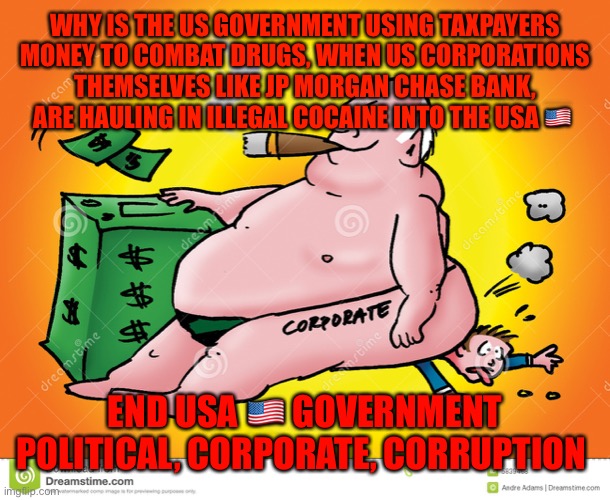 Greedy Corporate | WHY IS THE US GOVERNMENT USING TAXPAYERS MONEY TO COMBAT DRUGS, WHEN US CORPORATIONS THEMSELVES LIKE JP MORGAN CHASE BANK, ARE HAULING IN ILLEGAL COCAINE INTO THE USA 🇺🇸; END USA 🇺🇸 GOVERNMENT POLITICAL, CORPORATE, CORRUPTION | image tagged in greedy corporate | made w/ Imgflip meme maker
