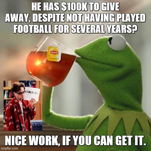 But That's None Of My Business Meme | HE HAS $100K TO GIVE AWAY, DESPITE NOT HAVING PLAYED FOOTBALL FOR SEVERAL YEARS? NICE WORK, IF YOU CAN GET IT. | image tagged in memes,but that's none of my business,kermit the frog | made w/ Imgflip meme maker