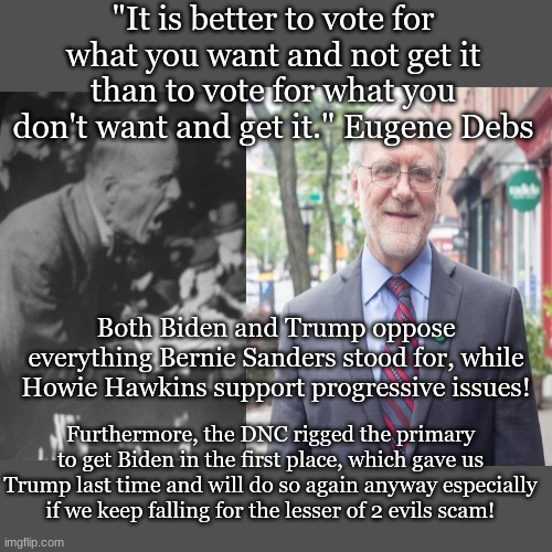 "It is better to vote for what you want and not get it than to vote for what you don't want and get it." Eugene Debs; Both Biden and Trump oppose everything Bernie Sanders stood for, while Howie Hawkins support progressive issues! Furthermore, the DNC rigged the primary to get Biden in the first place, which gave us Trump last time and will do so again anyway especially if we keep falling for the lesser of 2 evils scam! | made w/ Imgflip meme maker