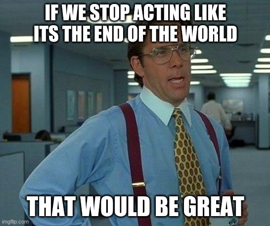 That Would Be Great | IF WE STOP ACTING LIKE ITS THE END OF THE WORLD; THAT WOULD BE GREAT | image tagged in memes,that would be great | made w/ Imgflip meme maker