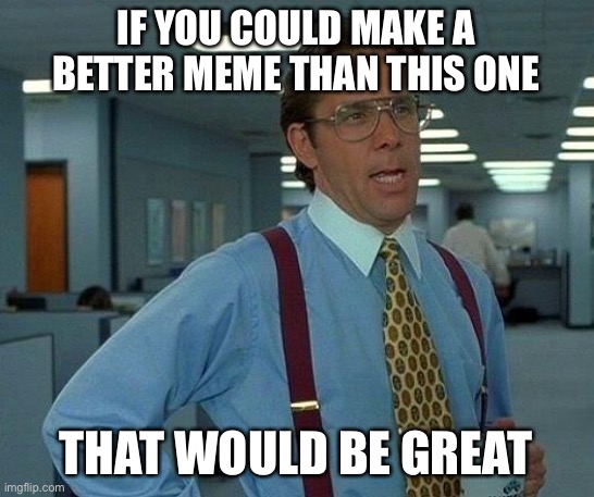 That Would Be Great | IF YOU COULD MAKE A BETTER MEME THAN THIS ONE; THAT WOULD BE GREAT | image tagged in memes,that would be great | made w/ Imgflip meme maker