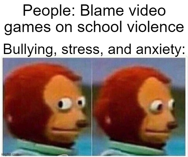 Monkey Puppet Meme | People: Blame video games on school violence; Bullying, stress, and anxiety: | image tagged in memes,monkey puppet | made w/ Imgflip meme maker