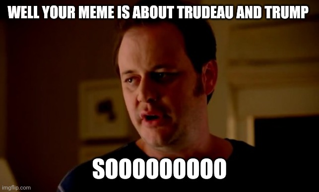 Jake from state farm | WELL YOUR MEME IS ABOUT TRUDEAU AND TRUMP SOOOOOOOOO | image tagged in jake from state farm | made w/ Imgflip meme maker
