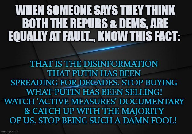Stop being such a damn Fool! | WHEN SOMEONE SAYS THEY THINK BOTH THE REPUBS & DEMS, ARE EQUALLY AT FAULT.., KNOW THIS FACT:; THAT IS THE DISINFORMATION THAT PUTIN HAS BEEN SPREADING FOR DECADES. STOP BUYING WHAT PUTIN HAS BEEN SELLING! WATCH 'ACTIVE MEASURES' DOCUMENTARY & CATCH UP WITH THE MAJORITY OF US. STOP BEING SUCH A DAMN FOOL! | image tagged in vladimir putin,donald trump,disinformation,propaganda | made w/ Imgflip meme maker