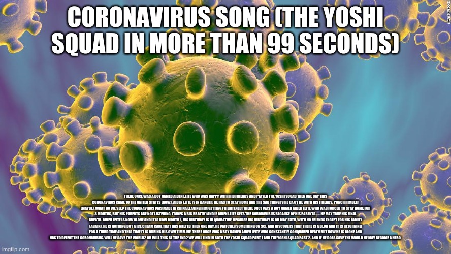 Coronavirus | CORONAVIRUS SONG (THE YOSHI SQUAD IN MORE THAN 99 SECONDS); THERE ONCE WAS A BOY NAMED AIDEN LEITE WHO WAS HAPPY WITH HIS FRIENDS AND PLAYED THE YOSHI SQUAD THEN ONE DAY THIS CORONAVIRUS CAME TO THE UNITED STATES (NOW). AIDEN LEITE IS IN DANGER, HE HAS TO STAY HOME AND THE SAD THING IS HE CAN'T BE WITH HIS FRIENDS. PUNCH HIMSELF (MAYBE), WHAT DO WE SEE? THE CORONAVIRUS WAS MADE IN CHINA LEAVING HIM GETTING FRIGHTENED! THERE ONCE WAS A BOY NAMED AIDEN LEITE WHO WAS FORCED TO STAY HOME FOR 3 MONTHS, BUT HIS PARENTS ARE NOT LISTENING, (TAKES A BIG BREATH) AND IF AIDEN LEITE GETS THE CORONAVIRUS BECAUSE OF HIS PARENTS... ...HE MAY TAKE HIS FINAL BREATH. AIDEN LEITE IS NOW ALONE AND IT IS NOW MONTH 1, HIS BIRTHDAY IS IN QUARATINE, BECAUSE HIS BIRTHDAY IS ON MAY 25TH, WITH NO FRIENDS EXCEPT FOR HIS FAMILY (AGAIN), HE IS NOTHING BUT A ICE CREAM CAKE THAT HAS MELTED, THEN ONE DAY, HE WATCHES SOMETHING ON SCI, AND DISCOVERS THAT THERE IS A BLOB AND IT IS RETURNING FOR A THIRD TIME AND THIS TIME IT IS DURING HIS OWN TIMELINE. THERE ONCE WAS A BOY NAMED AIDEN LEITE WHO CONSTANTLY CONQUARED DEATH BUT NOW HE IS ALONE AND HAS TO DEFEAT THE CORONAVIRUS. WILL HE SAVE THE WORLD? OR WILL THIS BE THE END? WE WILL FIND IN BOTH THE YOSHI SQUAD PART 1 AND THE YOSHI SQUAD PART 2. AND IF HE DOES SAVE THE WORLD HE MAY BECOME A HERO. | image tagged in coronavirus | made w/ Imgflip meme maker