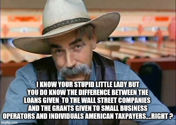 Sam Elliott special kind of stupid | I KNOW YOUR STUPID LITTLE LADY BUT YOU DO KNOW THE DIFFERENCE BETWEEN THE LOANS GIVEN  TO THE WALL STREET COMPANIES  AND THE GRANTS GIVEN TO | image tagged in sam elliott special kind of stupid | made w/ Imgflip meme maker