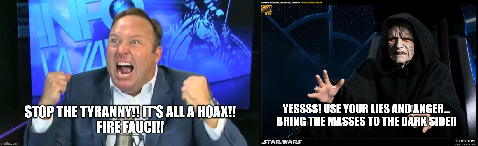 Alex Jones brings the masses to the Dark Side | YESSSS! USE YOUR LIES AND ANGER...
BRING THE MASSES TO THE DARK SIDE!! STOP THE TYRANNY!! IT'S ALL A HOAX!!
FIRE FAUCI!! | image tagged in covid-19,alex jones,emperor palpatine | made w/ Imgflip meme maker