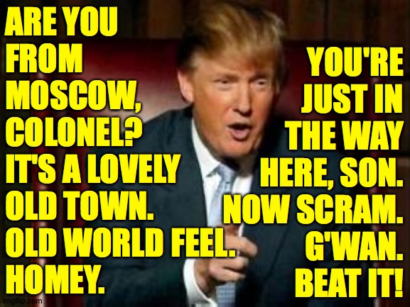 Donald Trump | ARE YOU
FROM
MOSCOW,
COLONEL?
IT'S A LOVELY
OLD TOWN. 
OLD WORLD FEEL. 
HOMEY. YOU'RE
JUST IN
THE WAY
HERE, SON.
NOW SCRAM.
G'WAN.
BEAT IT! | image tagged in donald trump | made w/ Imgflip meme maker