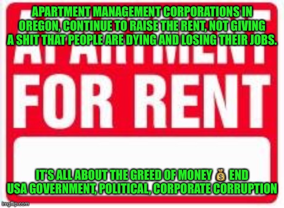 Apartment For Rent | APARTMENT MANAGEMENT CORPORATIONS IN OREGON, CONTINUE TO RAISE THE RENT, NOT GIVING A SHIT THAT PEOPLE ARE DYING AND LOSING THEIR JOBS. IT’S ALL ABOUT THE GREED OF MONEY 💰 END USA GOVERNMENT, POLITICAL, CORPORATE CORRUPTION | image tagged in apartment for rent | made w/ Imgflip meme maker