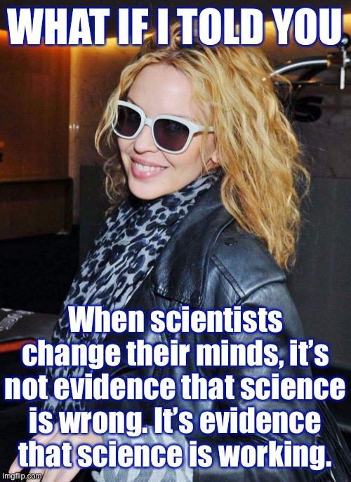 Science doesn't have all the answers. But when the scientific method is properly applied, the horizons of our knowledge expand. | WHAT IF I TOLD YOU; When scientists change their minds, it’s not evidence that science is wrong. It’s evidence that science is working. | image tagged in kylie morpheus,science,scientist,scientists,what if i told you,knowledge | made w/ Imgflip meme maker