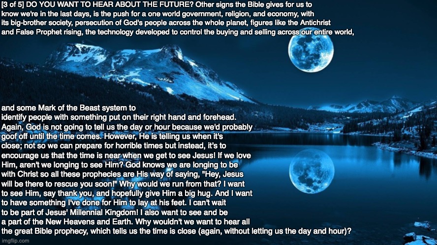 [3 of 5] DO YOU WANT TO HEAR ABOUT THE FUTURE? Other signs the Bible gives for us to know we're in the last days, is the push for a one world government, religion, and economy, with its big-brother society, persecution of God's people across the whole planet, figures like the Antichrist and False Prophet rising, the technology developed to control the buying and selling across our entire world, and some Mark of the Beast system to identify people with something put on their right hand and forehead. Again, God is not going to tell us the day or hour because we'd probably goof off until the time comes. However, He is telling us when it's close; not so we can prepare for horrible times but instead, it’s to encourage us that the time is near when we get to see Jesus! If we love Him, aren't we longing to see Him? God knows we are longing to be with Christ so all these prophecies are His way of saying, "Hey, Jesus will be there to rescue you soon!" Why would we run from that? I want to see Him, say thank you, and hopefully give Him a big hug. And I want to have something I've done for Him to lay at his feet. I can't wait to be part of Jesus' Millennial Kingdom! I also want to see and be a part of the New Heavens and Earth. Why wouldn't we want to hear all the great Bible prophecy, which tells us the time is close (again, without letting us the day and hour)? | image tagged in bible,prophecy,end times,god,jesus,christian | made w/ Imgflip meme maker