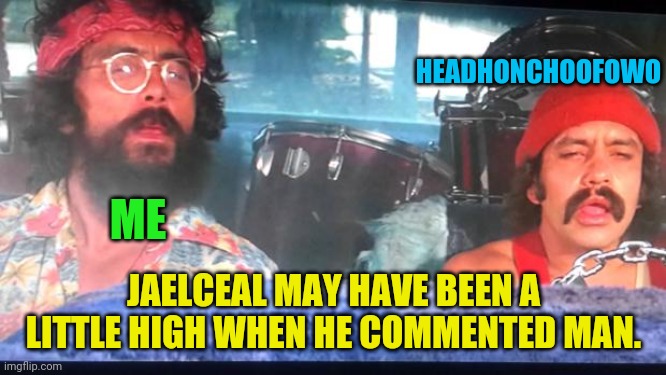 cheech and chong | ME JAELCEAL MAY HAVE BEEN A LITTLE HIGH WHEN HE COMMENTED MAN. HEADHONCHOOFOWO | image tagged in cheech and chong | made w/ Imgflip meme maker