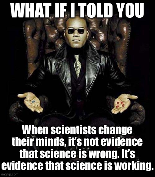 Science doesn’t have every answer and never will. But the scientific method is sound, and evidence of its success is everywhere. | WHAT IF I TOLD YOU; When scientists change their minds, it’s not evidence that science is wrong. It’s evidence that science is working. | image tagged in morpheus blue  red pill,science,scientists,what if i told you,knowledge,universal knowledge | made w/ Imgflip meme maker