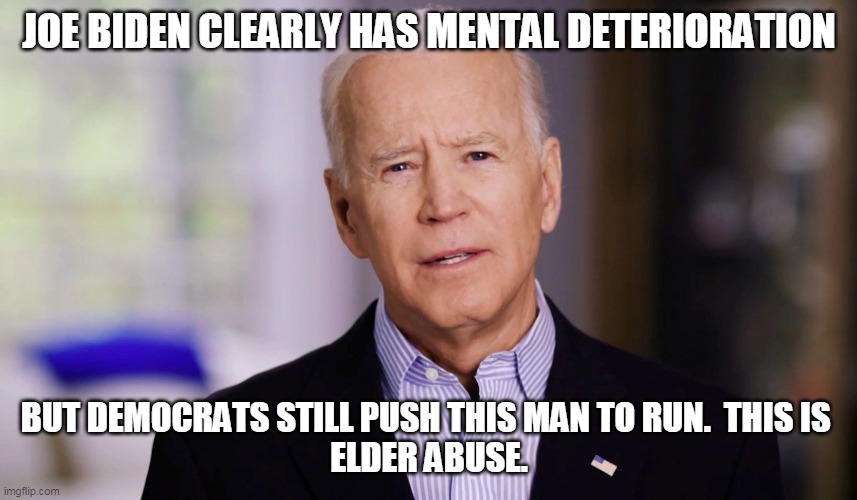 Joe Biden 2020 | JOE BIDEN CLEARLY HAS MENTAL DETERIORATION; BUT DEMOCRATS STILL PUSH THIS MAN TO RUN.  THIS IS 
ELDER ABUSE. | image tagged in joe biden 2020 | made w/ Imgflip meme maker
