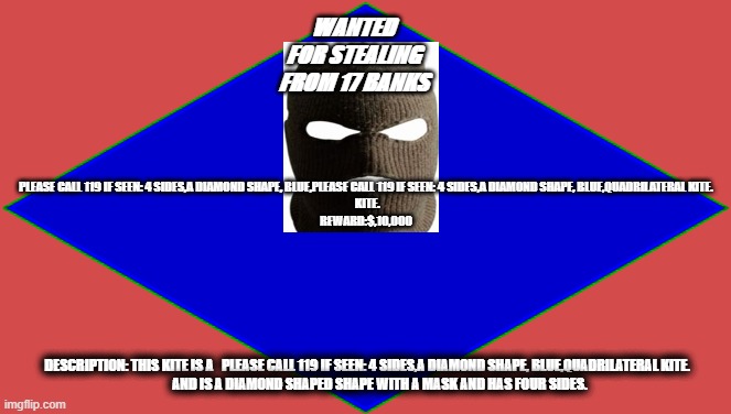 robber | WANTED
FOR STEALING
FROM 17 BANKS; PLEASE CALL 119 IF SEEN: 4 SIDES,A DIAMOND SHAPE, BLUE,PLEASE CALL 119 IF SEEN: 4 SIDES,A DIAMOND SHAPE, BLUE,QUADRILATERAL KITE.
 KITE.
REWARD:$,10,000; DESCRIPTION: THIS KITE IS A   PLEASE CALL 119 IF SEEN: 4 SIDES,A DIAMOND SHAPE, BLUE,QUADRILATERAL KITE.
          AND IS A DIAMOND SHAPED SHAPE WITH A MASK AND HAS FOUR SIDES. | image tagged in funny,cops,robber | made w/ Imgflip meme maker