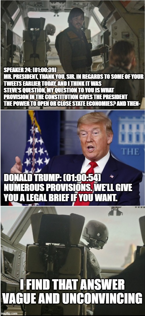 April 13, 2020, in a press briefing far far away -- straight from the transcript | SPEAKER 24: (01:00:39)
MR. PRESIDENT, THANK YOU, SIR. IN REGARDS TO SOME OF YOUR TWEETS EARLIER TODAY, AND I THINK IT WAS STEVE'S QUESTION, MY QUESTION TO YOU IS WHAT PROVISION IN THE CONSTITUTION GIVES THE PRESIDENT THE POWER TO OPEN OR CLOSE STATE ECONOMIES? AND THEN-; DONALD TRUMP: (01:00:54)
NUMEROUS PROVISIONS. WE’LL GIVE YOU A LEGAL BRIEF IF YOU WANT. I FIND THAT ANSWER
VAGUE AND UNCONVINCING | image tagged in vague and unconvincing,coronavirus,donald trump,constitution,trump press conference | made w/ Imgflip meme maker