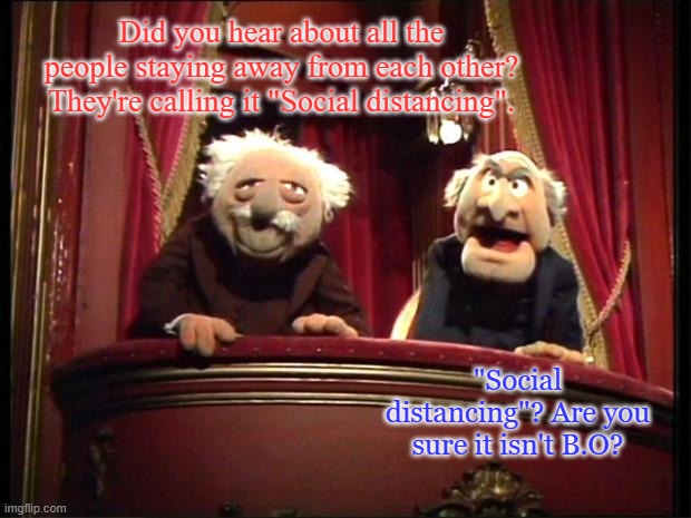 The Muppet's Waldorf & Statler | Did you hear about all the people staying away from each other? They're calling it "Social distancing". "Social distancing"? Are you sure it isn't B.O? | image tagged in the muppet's waldorf  statler | made w/ Imgflip meme maker