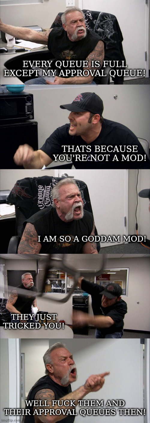 American Chopper Argument Meme | EVERY QUEUE IS FULL EXCEPT MY APPROVAL QUEUE! THATS BECAUSE YOU'RE NOT A MOD! I AM SO A GODDAM MOD! THEY JUST TRICKED YOU! WELL FUCK THEM AND THEIR APPROVAL QUEUES THEN! | image tagged in memes,american chopper argument | made w/ Imgflip meme maker