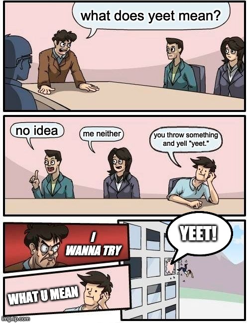 Boardroom Meeting Suggestion | what does yeet mean? no idea; me neither; you throw something and yell "yeet."; I WANNA TRY; YEET! WHAT U MEAN | image tagged in memes,boardroom meeting suggestion | made w/ Imgflip meme maker