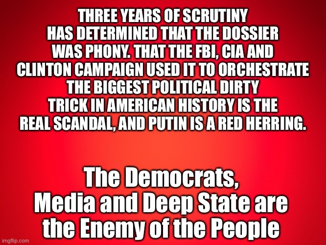 Red Background | THREE YEARS OF SCRUTINY HAS DETERMINED THAT THE DOSSIER WAS PHONY. THAT THE FBI, CIA AND CLINTON CAMPAIGN USED IT TO ORCHESTRATE THE BIGGEST POLITICAL DIRTY TRICK IN AMERICAN HISTORY IS THE REAL SCANDAL, AND PUTIN IS A RED HERRING. The Democrats, Media and Deep State are the Enemy of the People | image tagged in red background | made w/ Imgflip meme maker