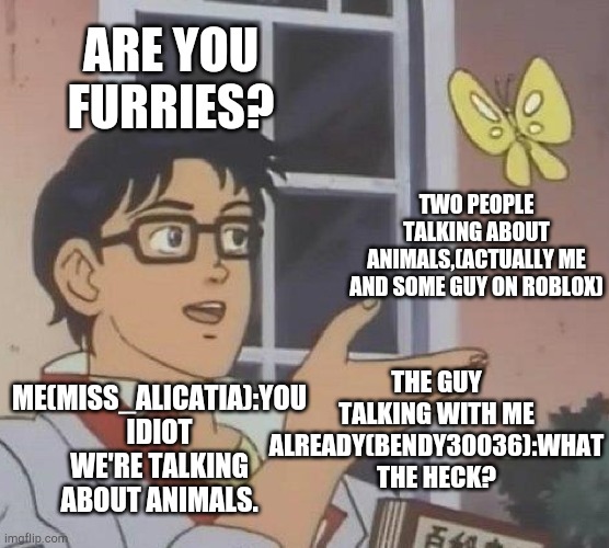 Is This A Pigeon | ARE YOU FURRIES? TWO PEOPLE TALKING ABOUT ANIMALS,(ACTUALLY ME AND SOME GUY ON ROBLOX); THE GUY TALKING WITH ME ALREADY(BENDY30036):WHAT THE HECK? ME(MISS_ALICATIA):YOU IDIOT WE'RE TALKING ABOUT ANIMALS. | image tagged in memes,is this a pigeon | made w/ Imgflip meme maker