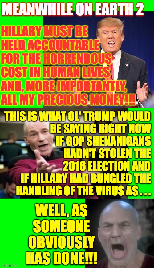 I'd call this 'Alternate Reality', but I'm pretty sure that we're the alternate reality. | MEANWHILE ON EARTH 2; HILLARY MUST BE
HELD ACCOUNTABLE
FOR THE HORRENDOUS
COST IN HUMAN LIVES
AND, MORE IMPORTANTLY,
ALL MY PRECIOUS MONEY!!! THIS IS WHAT OL' TRUMP WOULD
BE SAYING RIGHT NOW
IF GOP SHENANIGANS
HADN'T STOLEN THE
2016 ELECTION AND
IF HILLARY HAD BUNGLED THE
HANDLING OF THE VIRUS AS . . . WELL, AS
SOMEONE
OBVIOUSLY
HAS DONE!!! | image tagged in memes,earth 2,alternate reality trump,he's the same as regular trump | made w/ Imgflip meme maker