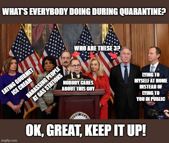 House Democrats | WHAT'S EVERYBODY DOING DURING QUARANTINE? WHO ARE THESE 3? LYING TO
MYSELF AT HOME
INSTEAD OF
LYING TO
YOU IN PUBLIC; EATING GOURMET
ICE CREAM; HARASSING PEOPLE AT GAS STATIONS; NOBODY CARES ABOUT THIS GUY; OK, GREAT, KEEP IT UP! | image tagged in house democrats,lies,cheaters,politicians,short satisfaction vs truth,greedy | made w/ Imgflip meme maker