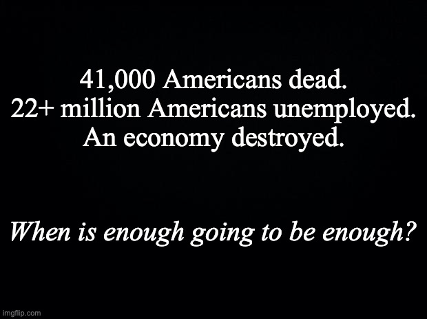 Black background | 41,000 Americans dead.
22+ million Americans unemployed.
An economy destroyed. When is enough going to be enough? | image tagged in black background | made w/ Imgflip meme maker