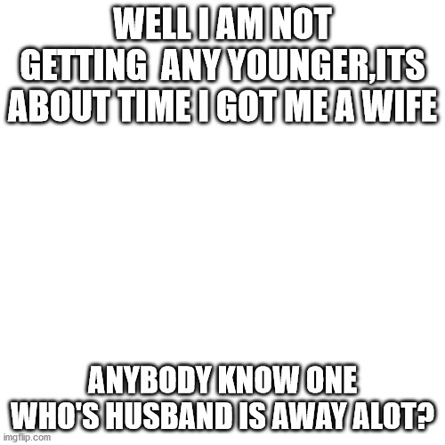 Blank Transparent Square | WELL I AM NOT GETTING  ANY YOUNGER,ITS ABOUT TIME I GOT ME A WIFE; ANYBODY KNOW ONE WHO'S HUSBAND IS AWAY ALOT? | image tagged in memes,blank transparent square | made w/ Imgflip meme maker