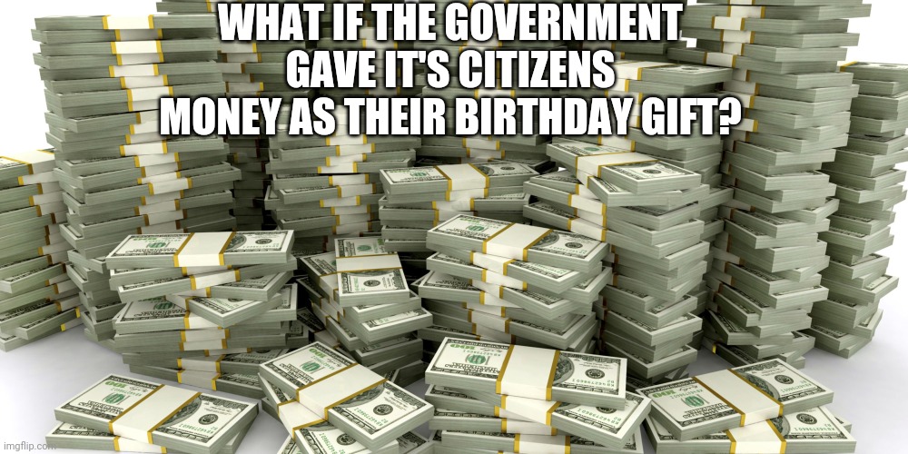 Is It A Good Idea? | WHAT IF THE GOVERNMENT GAVE IT'S CITIZENS MONEY AS THEIR BIRTHDAY GIFT? | image tagged in stacks of money | made w/ Imgflip meme maker