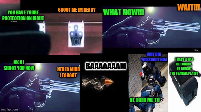 rook dies | YOU HAVE YOURE PROTECTION ON RIGHT; WHAT NOW!!! WAIT!!! SHOOT ME IM READY; WHY DID YOU SHOOT HIM; BAAAAAAAM; THATS WHAT HE FORGOT, HE FORGOT THE TRAUMA PLATES; OK ILL SHOOT YOU NOW; NEVER MIND I FORGOT; HE TOLD ME TO | made w/ Imgflip meme maker