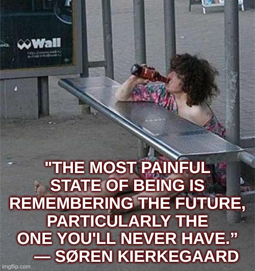 TOP drunk lady woman | "THE MOST PAINFUL STATE OF BEING IS REMEMBERING THE FUTURE, PARTICULARLY THE ONE YOU'LL NEVER HAVE.”     ― SØREN KIERKEGAARD | image tagged in top drunk lady woman | made w/ Imgflip meme maker