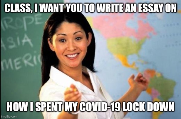 Teachers when school starts again | CLASS, I WANT YOU TO WRITE AN ESSAY ON; HOW I SPENT MY COVID-19 LOCK DOWN | image tagged in unhelpful teacher,essay,covid-19 | made w/ Imgflip meme maker
