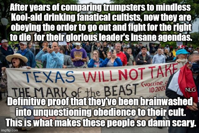 Kool-aid cultists. | After years of comparing trumpsters to mindless
 Kool-aid drinking fanatical cultists, now they are
 obeying the order to go out and fight for the right
 to die  for their glorious leader's insane agendas. NLG; Definitive proof that they've been brainwashed
 into unquestioning obedience to their cult.
 This is what makes these people so damn scary. | image tagged in politics,political meme,political | made w/ Imgflip meme maker