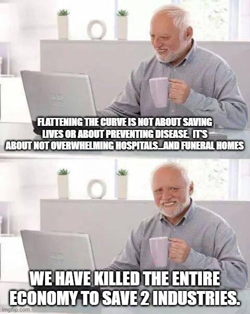 Hide the Pain Harold | FLATTENING THE CURVE IS NOT ABOUT SAVING LIVES OR ABOUT PREVENTING DISEASE.  IT'S ABOUT NOT OVERWHELMING HOSPITALS...AND FUNERAL HOMES; WE HAVE KILLED THE ENTIRE ECONOMY TO SAVE 2 INDUSTRIES. | image tagged in memes,hide the pain harold | made w/ Imgflip meme maker
