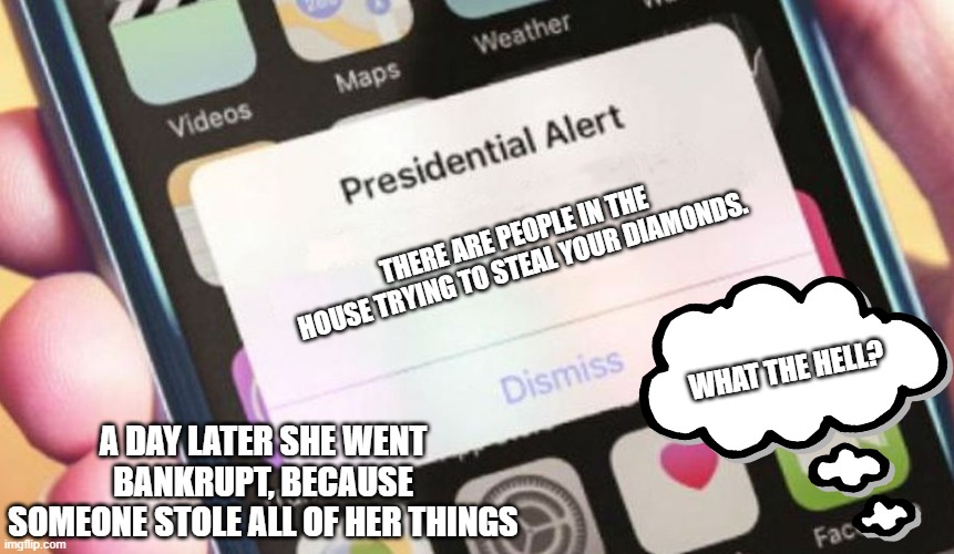 Presidential Alert Meme | THERE ARE PEOPLE IN THE HOUSE TRYING TO STEAL YOUR DIAMONDS. WHAT THE HELL? A DAY LATER SHE WENT BANKRUPT, BECAUSE SOMEONE STOLE ALL OF HER THINGS | image tagged in memes,presidential alert | made w/ Imgflip meme maker