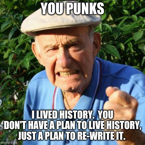 That nagging feeling that something is not right |  YOU PUNKS; I LIVED HISTORY.  YOU DON'T HAVE A PLAN TO LIVE HISTORY, JUST A PLAN TO RE-WRITE IT. | image tagged in angry old man,live your own history,respect your elders,you punks,check on your neighbors,we need an american history month | made w/ Imgflip meme maker