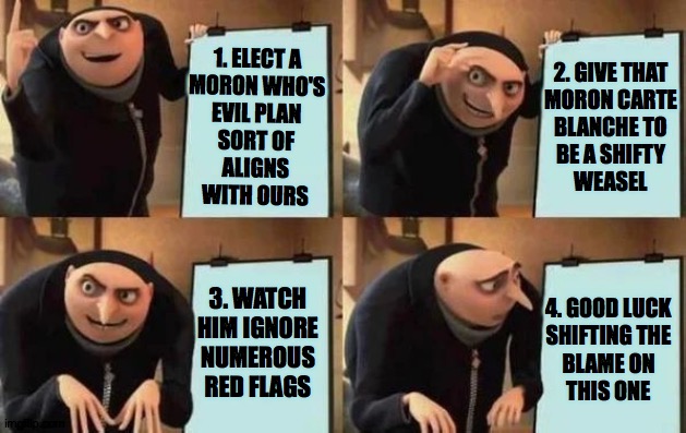 Contards' Plan | 2. GIVE THAT
MORON CARTE
BLANCHE TO
BE A SHIFTY
WEASEL; 1. ELECT A
MORON WHO'S
EVIL PLAN
SORT OF
ALIGNS
WITH OURS; 3. WATCH HIM IGNORE NUMEROUS RED FLAGS; 4. GOOD LUCK
SHIFTING THE
BLAME ON
THIS ONE | image tagged in gru's plan,memes | made w/ Imgflip meme maker