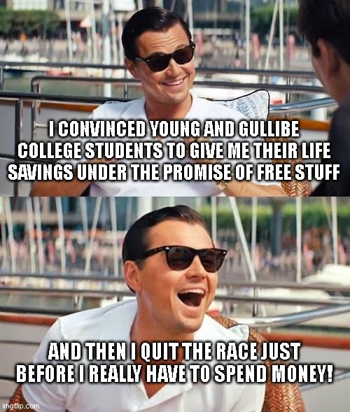 Leonardo Dicaprio Wolf Of Wall Street Meme | I CONVINCED YOUNG AND GULLIBE COLLEGE STUDENTS TO GIVE ME THEIR LIFE SAVINGS UNDER THE PROMISE OF FREE STUFF; AND THEN I QUIT THE RACE JUST BEFORE I REALLY HAVE TO SPEND MONEY! | image tagged in memes,leonardo dicaprio wolf of wall street | made w/ Imgflip meme maker