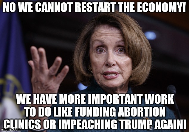 Gotta get your priorities straight I suppose... | NO WE CANNOT RESTART THE ECONOMY! WE HAVE MORE IMPORTANT WORK TO DO LIKE FUNDING ABORTION CLINICS OR IMPEACHING TRUMP AGAIN! | image tagged in good old nancy pelosi,coronavirus,economy,priorities | made w/ Imgflip meme maker