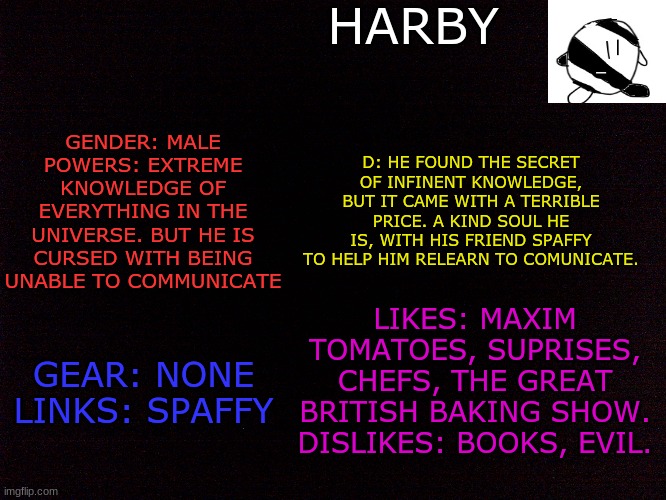 One of my many (four) OCs! | HARBY; GENDER: MALE
POWERS: EXTREME KNOWLEDGE OF EVERYTHING IN THE UNIVERSE. BUT HE IS CURSED WITH BEING UNABLE TO COMMUNICATE; D: HE FOUND THE SECRET OF INFINENT KNOWLEDGE, BUT IT CAME WITH A TERRIBLE PRICE. A KIND SOUL HE IS, WITH HIS FRIEND SPAFFY TO HELP HIM RELEARN TO COMUNICATE. LIKES: MAXIM TOMATOES, SUPRISES, CHEFS, THE GREAT BRITISH BAKING SHOW.
DISLIKES: BOOKS, EVIL. GEAR: NONE
LINKS: SPAFFY | image tagged in oc,oc,original character,kirby | made w/ Imgflip meme maker