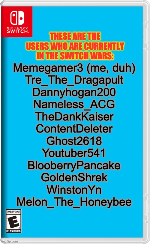 I won't be accepting others anymore unless one of the 12 leave (Or if they aren't active much I will remove them) | THESE ARE THE USERS WHO ARE CURRENTLY IN THE SWITCH WARS:; Memegamer3 (me, duh)
Tre_The_Dragapult
Dannyhogan200
Nameless_ACG
TheDankKaiser
ContentDeleter
Ghost2618
Youtuber541
BlooberryPancake
GoldenShrek
WinstonYn
Melon_The_Honeybee | image tagged in nintendo switch | made w/ Imgflip meme maker