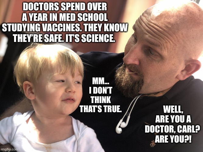 Skeptical | DOCTORS SPEND OVER A YEAR IN MED SCHOOL STUDYING VACCINES. THEY KNOW THEY’RE SAFE. IT’S SCIENCE. MM... I DON’T THINK THAT’S TRUE. WELL, ARE YOU A DOCTOR, CARL? 
ARE YOU?! | image tagged in skeptical kid | made w/ Imgflip meme maker