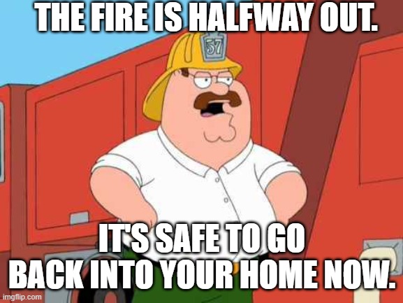Peter Griffin Fireman | THE FIRE IS HALFWAY OUT. IT'S SAFE TO GO BACK INTO YOUR HOME NOW. | image tagged in peter griffin fireman | made w/ Imgflip meme maker