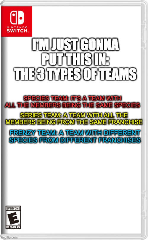 Just something. | I'M JUST GONNA PUT THIS IN: THE 3 TYPES OF TEAMS; SPECIES TEAM: IT'S A TEAM WITH ALL THE MEMBERS BEING THE SAME SPECIES; SERIES TEAM: A TEAM WITH ALL THE MEMBERS BEING FROM THE SAME FRANCHISE; FRENZY TEAM: A TEAM WITH DIFFERENT SPECIES FROM DIFFERENT FRANCHISES | image tagged in nintendo switch | made w/ Imgflip meme maker